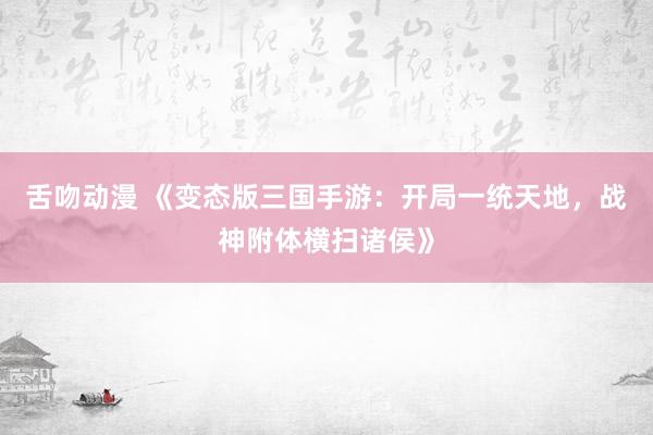 舌吻动漫 《变态版三国手游：开局一统天地，战神附体横扫诸侯》