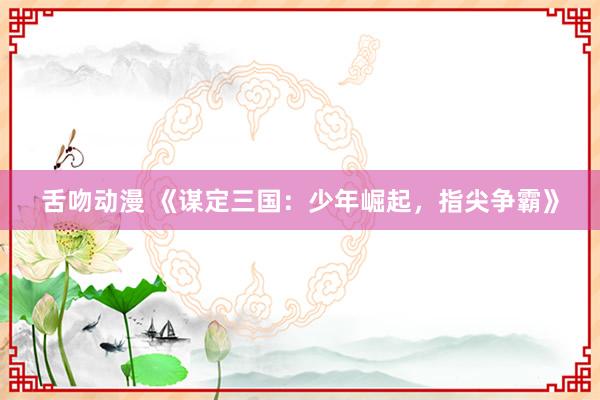 舌吻动漫 《谋定三国：少年崛起，指尖争霸》