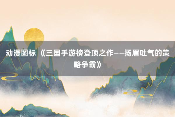 动漫图标 《三国手游榜登顶之作——扬眉吐气的策略争霸》