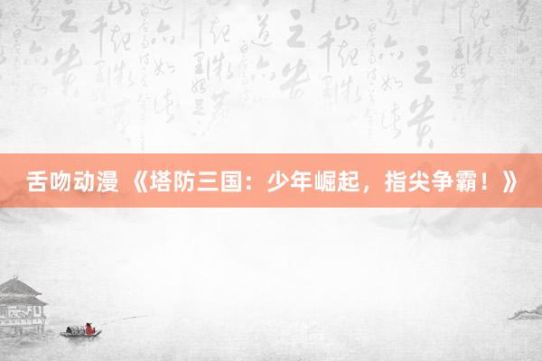 舌吻动漫 《塔防三国：少年崛起，指尖争霸！》