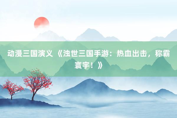 动漫三国演义 《浊世三国手游：热血出击，称霸寰宇！》