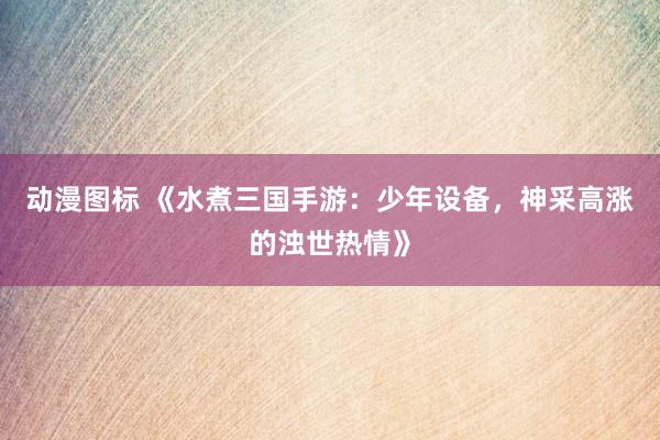 动漫图标 《水煮三国手游：少年设备，神采高涨的浊世热情》