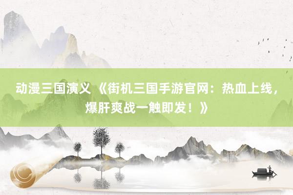 动漫三国演义 《街机三国手游官网：热血上线，爆肝爽战一触即发！》