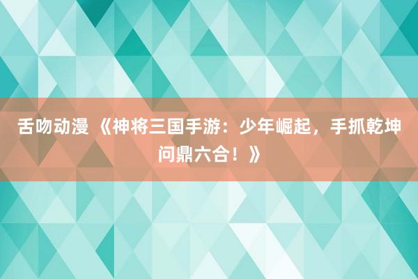 舌吻动漫 《神将三国手游：少年崛起，手抓乾坤问鼎六合！》
