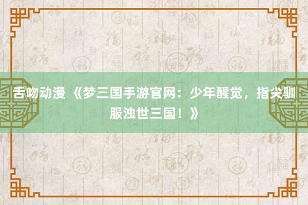 舌吻动漫 《梦三国手游官网：少年醒觉，指尖驯服浊世三国！》
