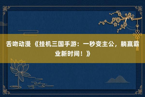 舌吻动漫 《挂机三国手游：一秒变主公，躺赢霸业新时间！》