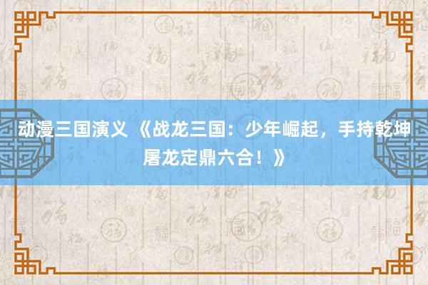 动漫三国演义 《战龙三国：少年崛起，手持乾坤屠龙定鼎六合！》