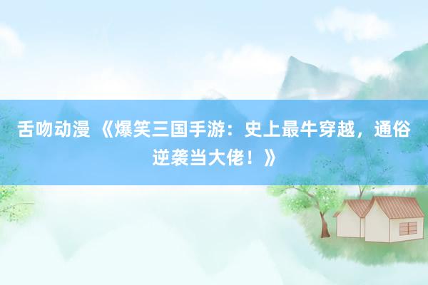 舌吻动漫 《爆笑三国手游：史上最牛穿越，通俗逆袭当大佬！》