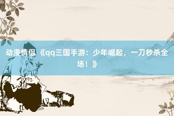 动漫情侣 《qq三国手游：少年崛起，一刀秒杀全场！》