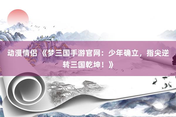 动漫情侣 《梦三国手游官网：少年确立，指尖逆转三国乾坤！》