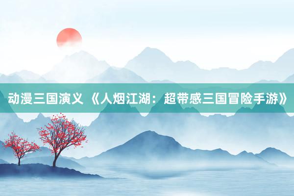 动漫三国演义 《人烟江湖：超带感三国冒险手游》