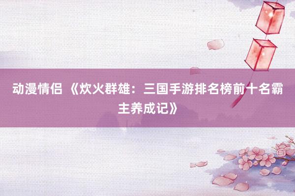 动漫情侣 《炊火群雄：三国手游排名榜前十名霸主养成记》