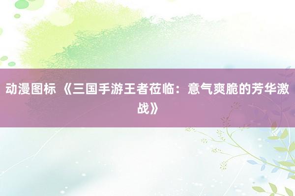动漫图标 《三国手游王者莅临：意气爽脆的芳华激战》