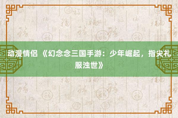 动漫情侣 《幻念念三国手游：少年崛起，指尖礼服浊世》