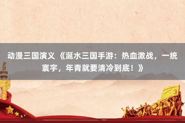 动漫三国演义 《涎水三国手游：热血激战，一统寰宇，年青就要清冷到底！》