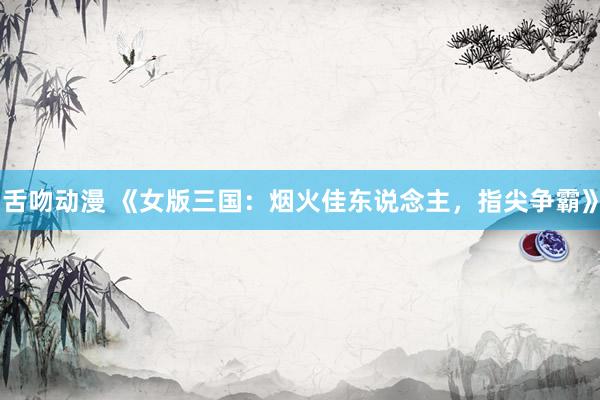 舌吻动漫 《女版三国：烟火佳东说念主，指尖争霸》