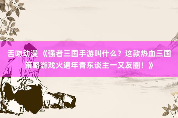 舌吻动漫 《强者三国手游叫什么？这款热血三国策略游戏火遍年青东谈主一又友圈！》