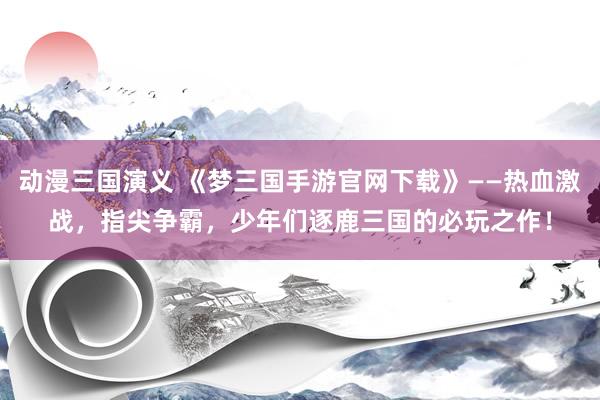 动漫三国演义 《梦三国手游官网下载》——热血激战，指尖争霸，少年们逐鹿三国的必玩之作！