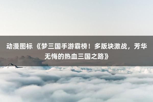 动漫图标 《梦三国手游霸榜！多版块激战，芳华无悔的热血三国之路》