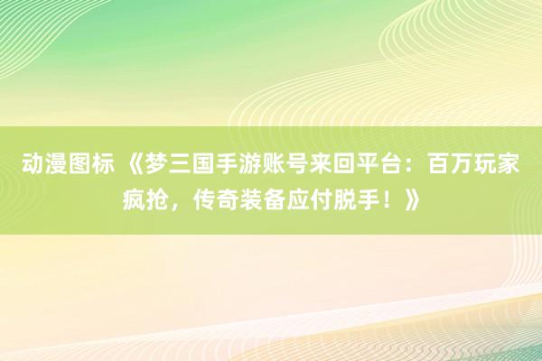 动漫图标 《梦三国手游账号来回平台：百万玩家疯抢，传奇装备应付脱手！》