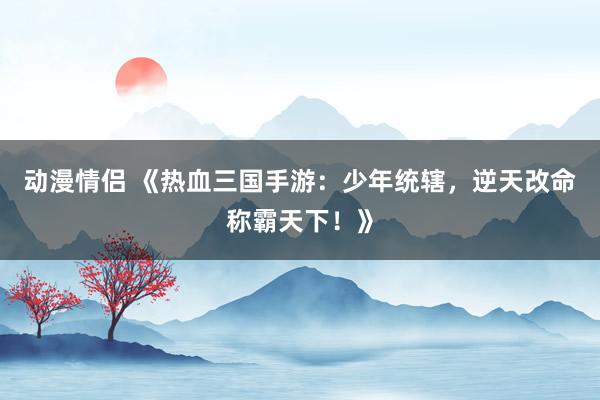 动漫情侣 《热血三国手游：少年统辖，逆天改命称霸天下！》