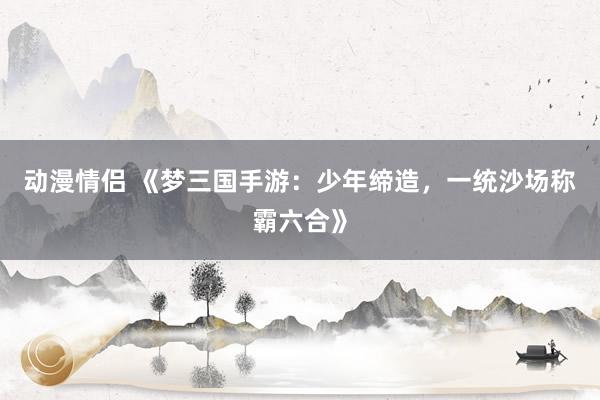 动漫情侣 《梦三国手游：少年缔造，一统沙场称霸六合》
