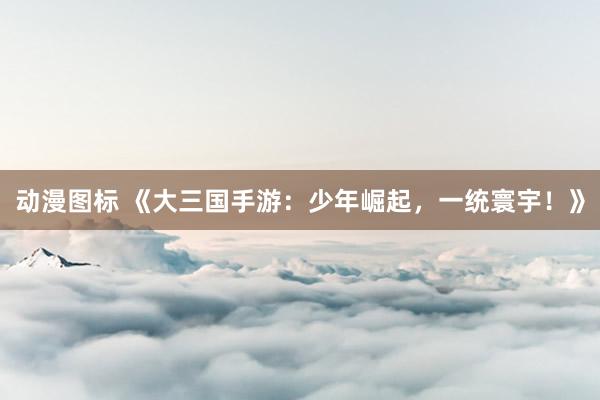 动漫图标 《大三国手游：少年崛起，一统寰宇！》