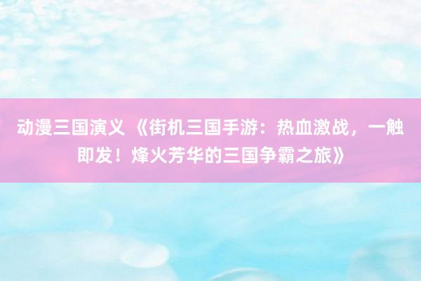 动漫三国演义 《街机三国手游：热血激战，一触即发！烽火芳华的三国争霸之旅》