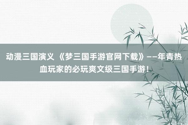 动漫三国演义 《梦三国手游官网下载》——年青热血玩家的必玩爽文级三国手游！