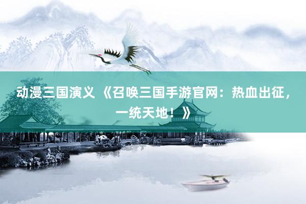 动漫三国演义 《召唤三国手游官网：热血出征，一统天地！》
