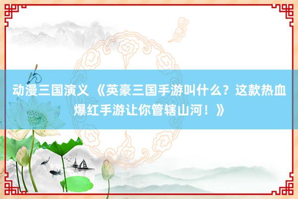 动漫三国演义 《英豪三国手游叫什么？这款热血爆红手游让你管辖山河！》