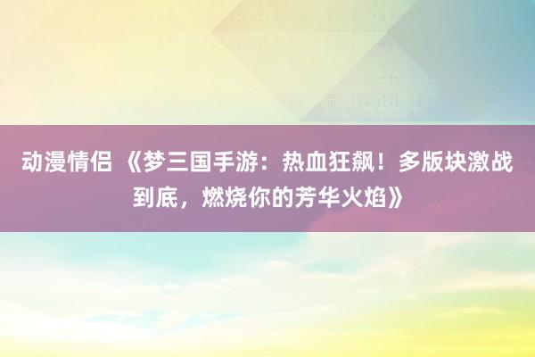 动漫情侣 《梦三国手游：热血狂飙！多版块激战到底，燃烧你的芳华火焰》
