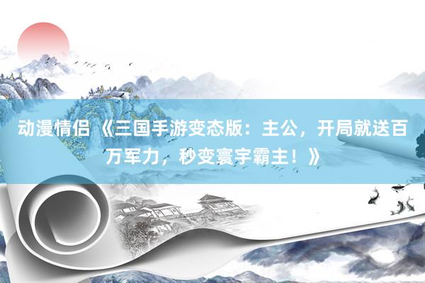 动漫情侣 《三国手游变态版：主公，开局就送百万军力，秒变寰宇霸主！》