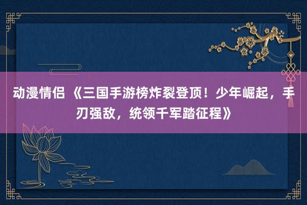 动漫情侣 《三国手游榜炸裂登顶！少年崛起，手刃强敌，统领千军踏征程》