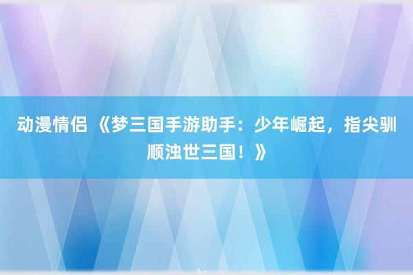 动漫情侣 《梦三国手游助手：少年崛起，指尖驯顺浊世三国！》