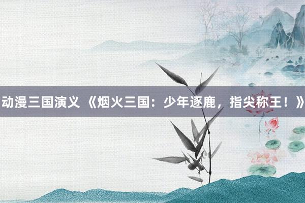 动漫三国演义 《烟火三国：少年逐鹿，指尖称王！》