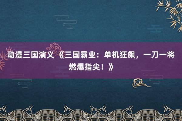 动漫三国演义 《三国霸业：单机狂飙，一刀一将燃爆指尖！》