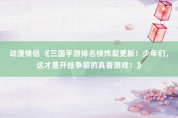 动漫情侣 《三国手游排名榜炸裂更新！少年们，这才是开挂争霸的真香游戏！》