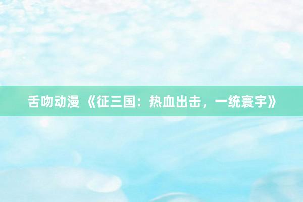 舌吻动漫 《征三国：热血出击，一统寰宇》