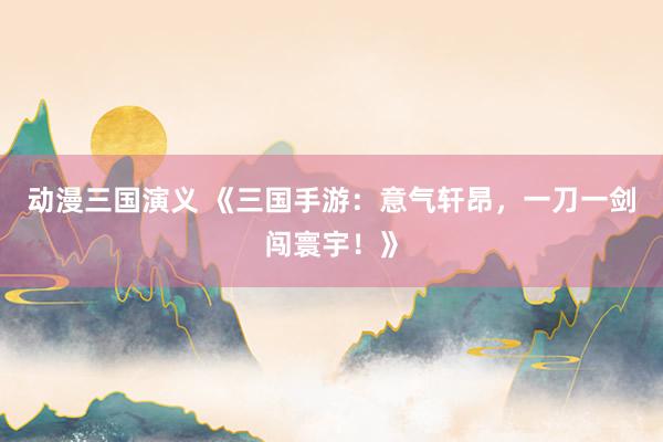 动漫三国演义 《三国手游：意气轩昂，一刀一剑闯寰宇！》