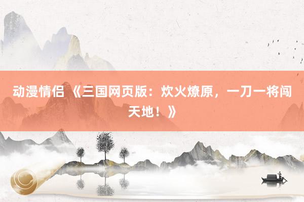 动漫情侣 《三国网页版：炊火燎原，一刀一将闯天地！》