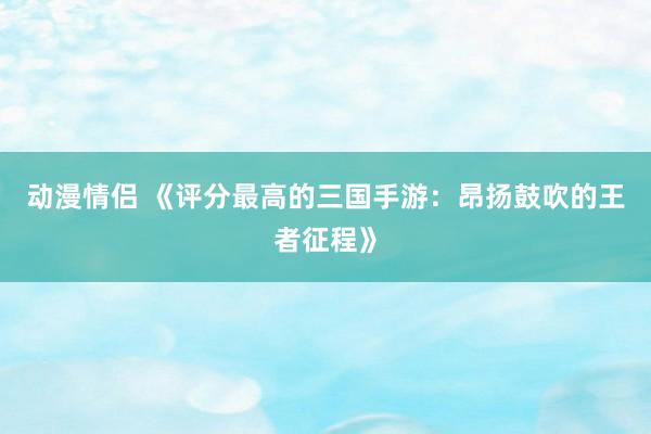 动漫情侣 《评分最高的三国手游：昂扬鼓吹的王者征程》