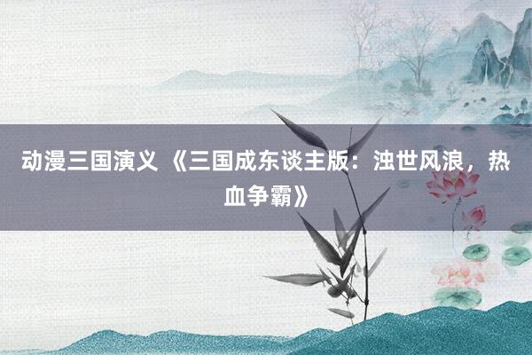 动漫三国演义 《三国成东谈主版：浊世风浪，热血争霸》