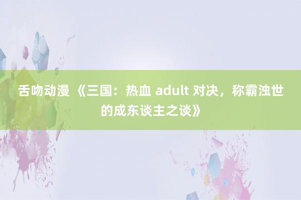 舌吻动漫 《三国：热血 adult 对决，称霸浊世的成东谈主之谈》