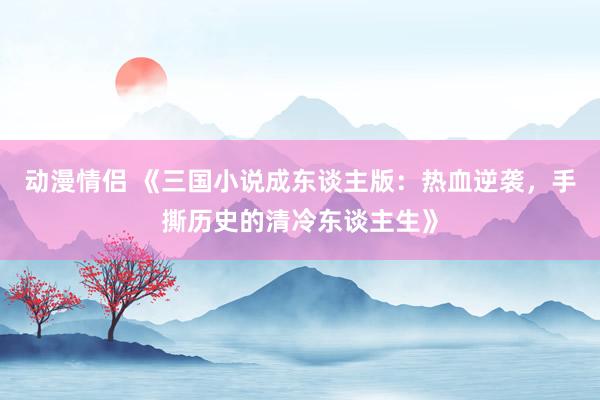 动漫情侣 《三国小说成东谈主版：热血逆袭，手撕历史的清冷东谈主生》