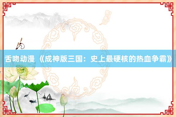 舌吻动漫 《成神版三国：史上最硬核的热血争霸》