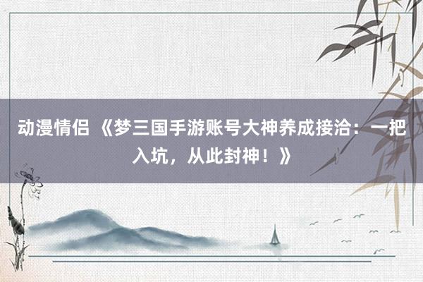 动漫情侣 《梦三国手游账号大神养成接洽：一把入坑，从此封神！》