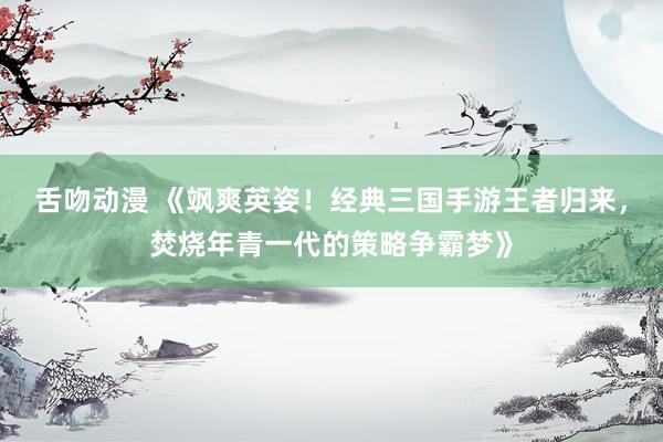 舌吻动漫 《飒爽英姿！经典三国手游王者归来，焚烧年青一代的策略争霸梦》