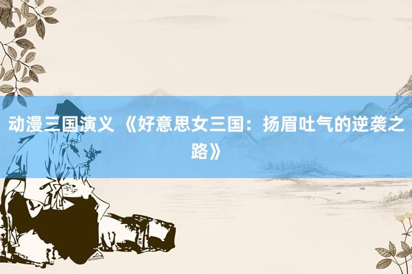 动漫三国演义 《好意思女三国：扬眉吐气的逆袭之路》