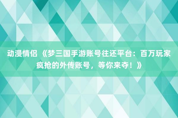 动漫情侣 《梦三国手游账号往还平台：百万玩家疯抢的外传账号，等你来夺！》
